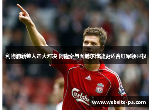 利物浦新帅人选大对决 阿隆索与图赫尔谁能更适合红军领导权