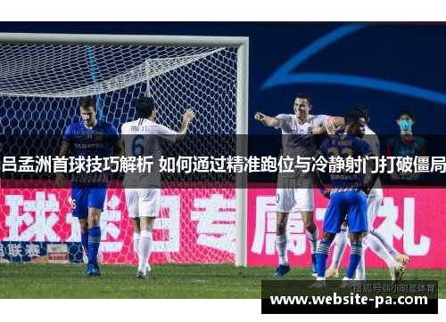 吕孟洲首球技巧解析 如何通过精准跑位与冷静射门打破僵局 吕孟洲首球技巧解析 如何通过精准跑位与冷静射门打破僵局