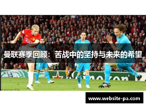 曼联赛季回顾:苦战中的坚持与未来的希望 曼联赛季回顾:苦战中的坚持与未来的希望
