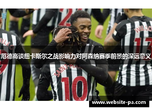厄德高谈纽卡斯尔之战影响力对阿森纳赛季前景的深远意义 厄德高谈纽卡斯尔之战影响力对阿森纳赛季前景的深远意义