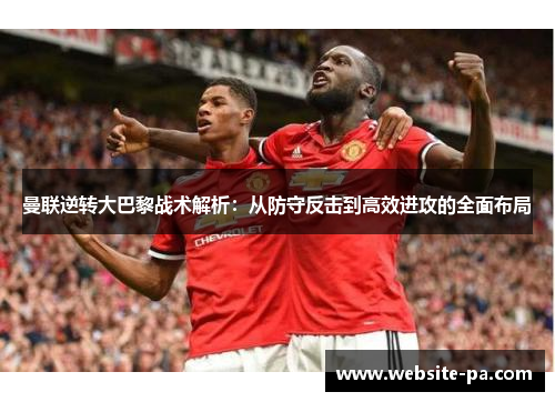 曼联逆转大巴黎战术解析:从防守反击到高效进攻的全面布局 曼联逆转大巴黎战术解析:从防守反击到高效进攻的全面布局