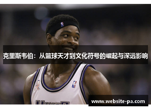 克里斯韦伯:从篮球天才到文化符号的崛起与深远影响 克里斯韦伯:从篮球天才到文化符号的崛起与深远影响