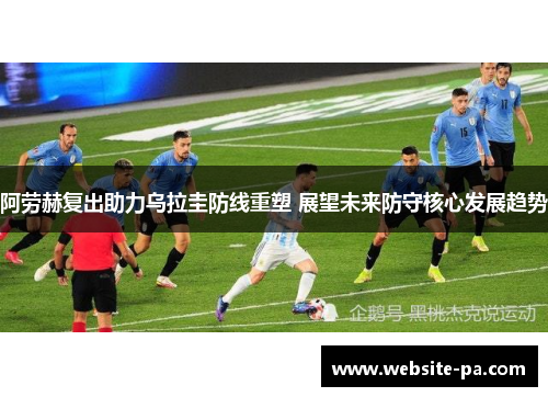 阿劳赫复出助力乌拉圭防线重塑 展望未来防守核心发展趋势