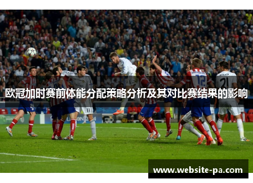 欧冠加时赛前体能分配策略分析及其对比赛结果的影响 欧冠加时赛前体能分配策略分析及其对比赛结果的影响