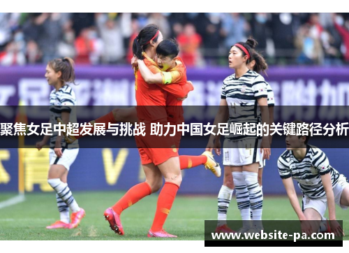 聚焦女足中超发展与挑战 助力中国女足崛起的关键路径分析