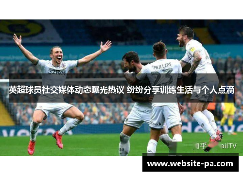 英超球员社交媒体动态曝光热议 纷纷分享训练生活与个人点滴