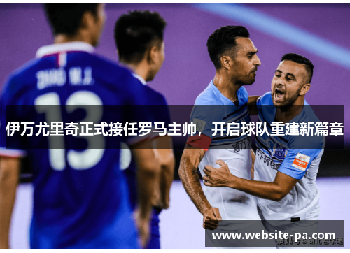 伊万尤里奇正式接任罗马主帅，开启球队重建新篇章