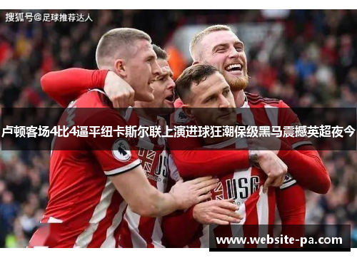 卢顿客场4比4逼平纽卡斯尔联上演进球狂潮保级黑马震撼英超夜今