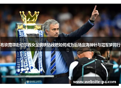 布坎南领衔切尔西女足钢铁防线她如何成为后场定海神针与冠军梦同行