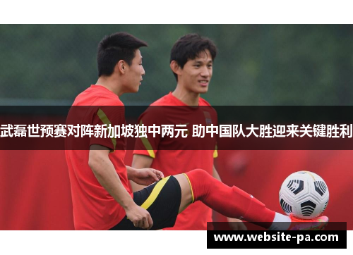 武磊世预赛对阵新加坡独中两元 助中国队大胜迎来关键胜利