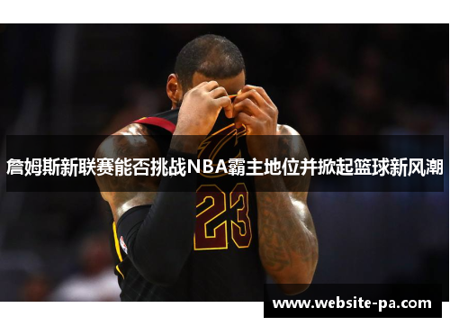 詹姆斯新联赛能否挑战NBA霸主地位并掀起篮球新风潮 詹姆斯新联赛能否挑战NBA霸主地位并掀起篮球新风潮
