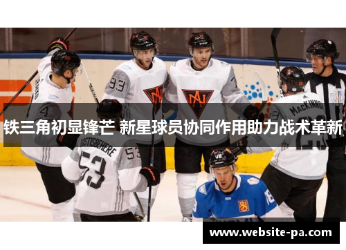 铁三角初显锋芒 新星球员协同作用助力战术革新
